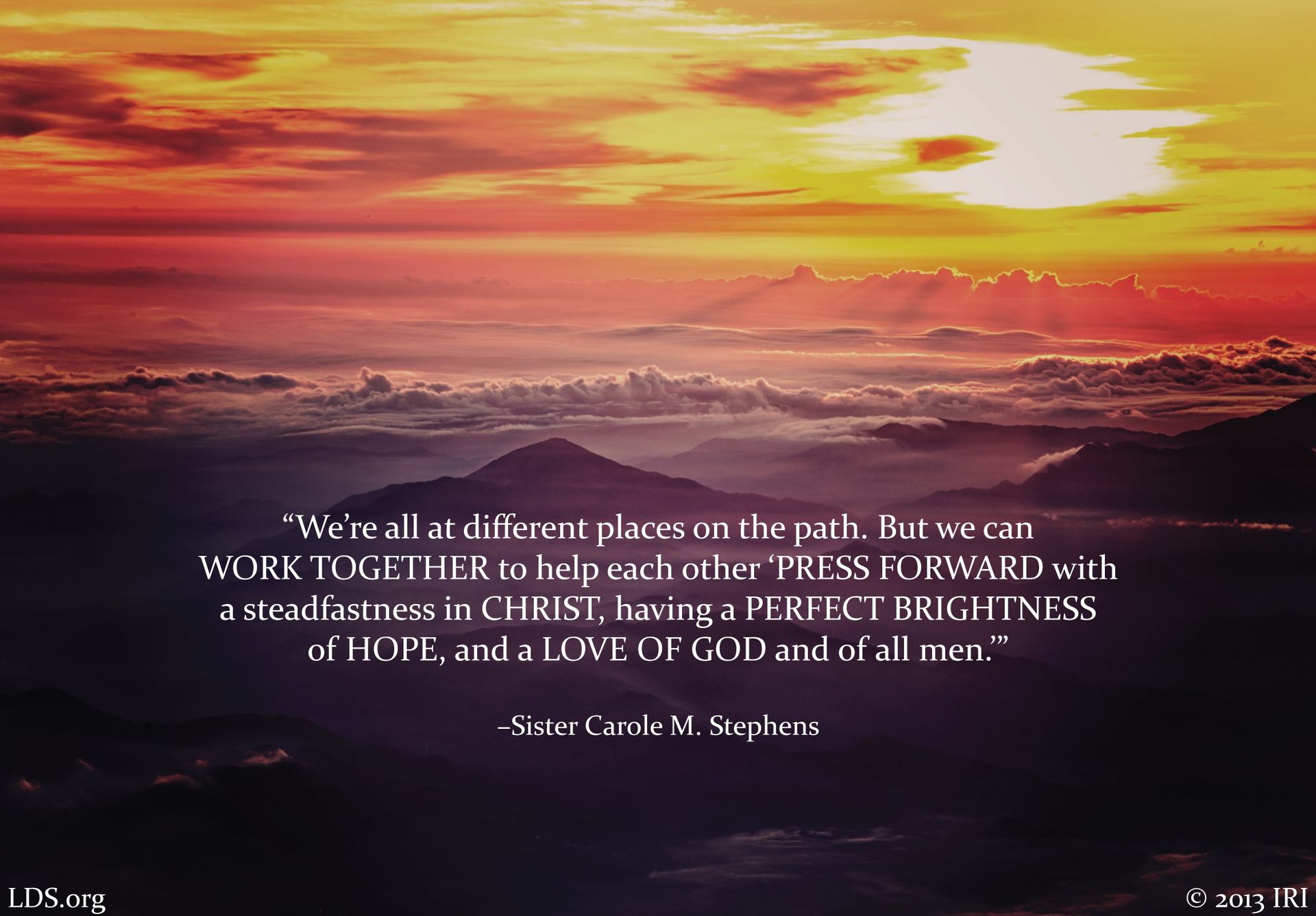 “We’re all at different places on the path. But we can work together to help each other ‘press forward with a steadfastness in Christ, having a perfect brightness of hope, and a love of God and of all men.’”—Sister Carole M. Stephens, “We Have Great Reason to Rejoice” © undefined ipCode 1.